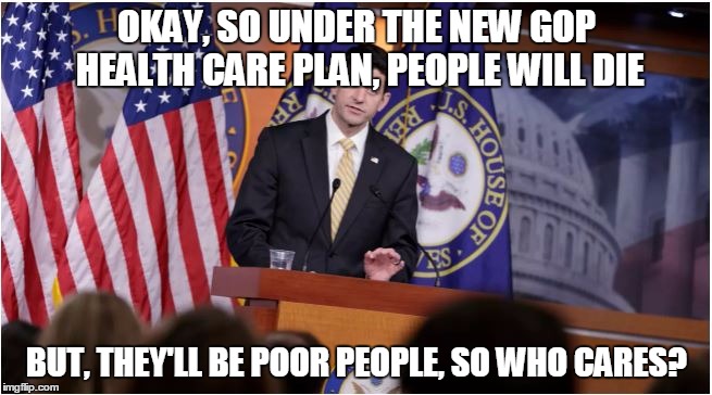 OKAY, SO UNDER THE NEW GOP HEALTH CARE PLAN, PEOPLE WILL DIE; BUT, THEY'LL BE POOR PEOPLE, SO WHO CARES? | image tagged in politics | made w/ Imgflip meme maker