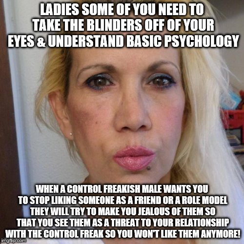 Miss. Emery philosophy | LADIES SOME OF YOU NEED TO TAKE THE BLINDERS OFF OF YOUR EYES & UNDERSTAND BASIC PSYCHOLOGY; WHEN A CONTROL FREAKISH MALE WANTS YOU TO STOP LIKING SOMEONE AS A FRIEND OR A ROLE MODEL THEY WILL TRY TO MAKE YOU JEALOUS OF THEM SO THAT YOU SEE THEM AS A THREAT TO YOUR RELATIONSHIP WITH THE CONTROL FREAK SO YOU WON'T LIKE THEM ANYMORE! | image tagged in miss emery philosophy | made w/ Imgflip meme maker