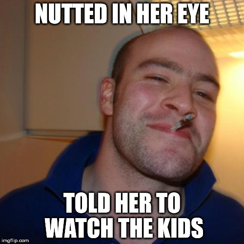 Good Guy Greg Meme | NUTTED IN HER EYE; TOLD HER TO WATCH THE KIDS | image tagged in memes,good guy greg | made w/ Imgflip meme maker