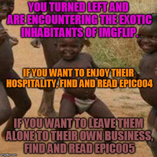 epic002
 | YOU TURNED LEFT AND ARE ENCOUNTERING THE EXOTIC INHABITANTS OF IMGFLIP. IF YOU WANT TO ENJOY THEIR HOSPITALITY, FIND AND READ EPIC004; IF YOU WANT TO LEAVE THEM ALONE TO THEIR OWN BUSINESS, FIND AND READ EPIC005 | image tagged in memes,third world success kid | made w/ Imgflip meme maker