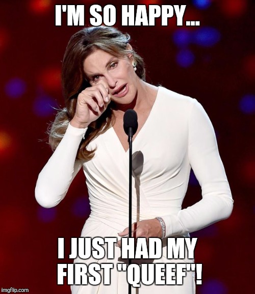 Happy tears | I'M SO HAPPY... I JUST HAD MY FIRST "QUEEF"! | image tagged in first time,memes,tears of joy,caitlyn jenner,bruce,farts | made w/ Imgflip meme maker