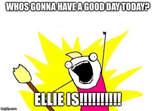 X All The Y Meme | WHOS GONNA HAVE A GOOD DAY TODAY? ELLIE IS!!!!!!!!!! | image tagged in memes,x all the y | made w/ Imgflip meme maker