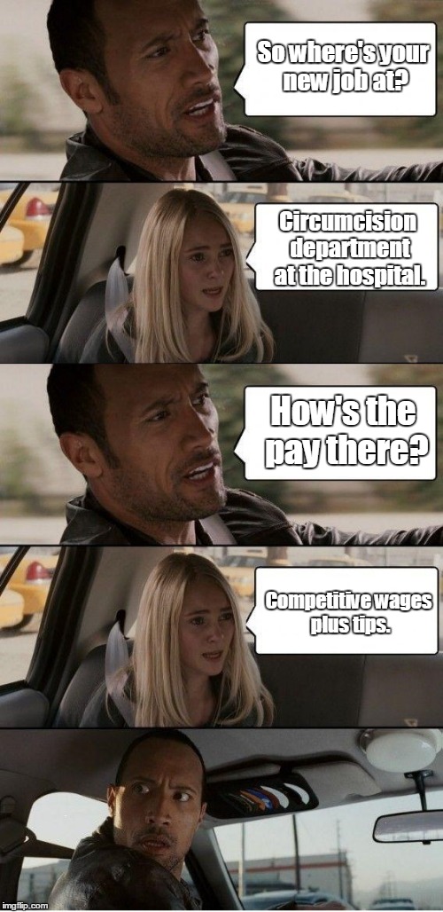 the Rock driving extended | So where's your new job at? Circumcision department at the hospital. How's the pay there? Competitive wages plus tips. | image tagged in the rock driving extended | made w/ Imgflip meme maker