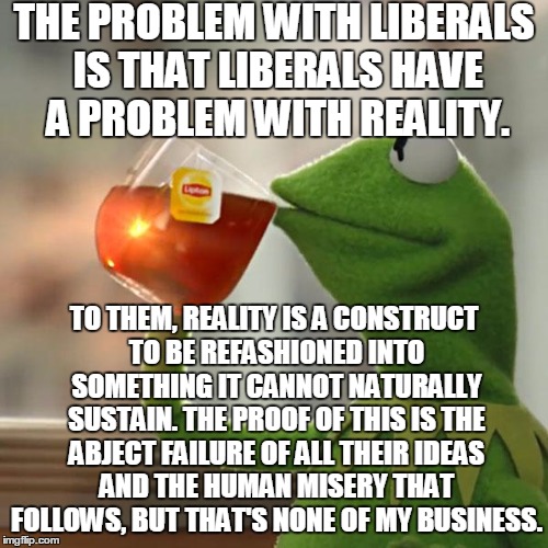 Reality Always Wins | THE PROBLEM WITH LIBERALS IS THAT LIBERALS HAVE A PROBLEM WITH REALITY. TO THEM, REALITY IS A CONSTRUCT TO BE REFASHIONED INTO SOMETHING IT CANNOT NATURALLY SUSTAIN. THE PROOF OF THIS IS THE ABJECT FAILURE OF ALL THEIR IDEAS AND THE HUMAN MISERY THAT FOLLOWS, BUT THAT'S NONE OF MY BUSINESS. | image tagged in memes,but thats none of my business,kermit the frog,liberals | made w/ Imgflip meme maker