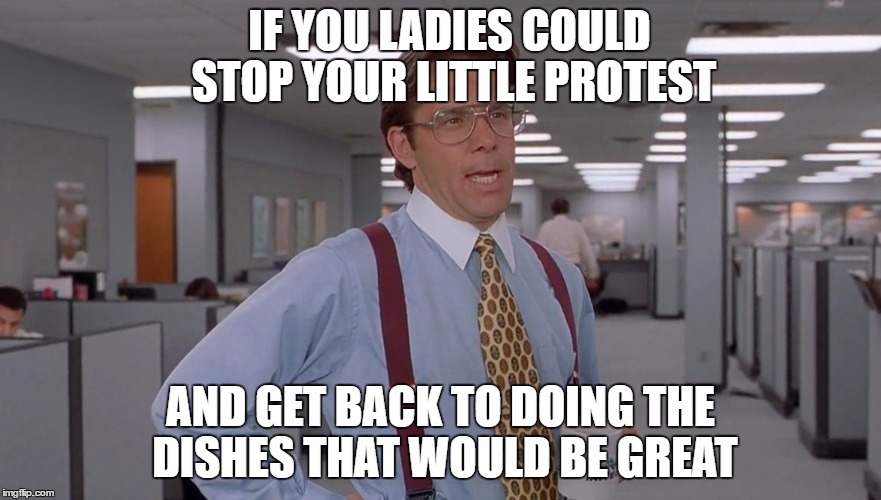 IF YOU LADIES COULD STOP YOUR LITTLE PROTEST; AND GET BACK TO DOING THE DISHES THAT WOULD BE GREAT | image tagged in women,protest,international women's day | made w/ Imgflip meme maker