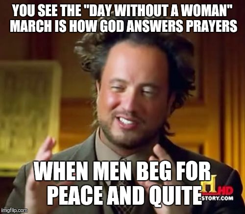 Ancient Aliens | YOU SEE THE "DAY WITHOUT A WOMAN" MARCH IS HOW GOD ANSWERS PRAYERS; WHEN MEN BEG FOR PEACE AND QUITE | image tagged in memes,ancient aliens | made w/ Imgflip meme maker