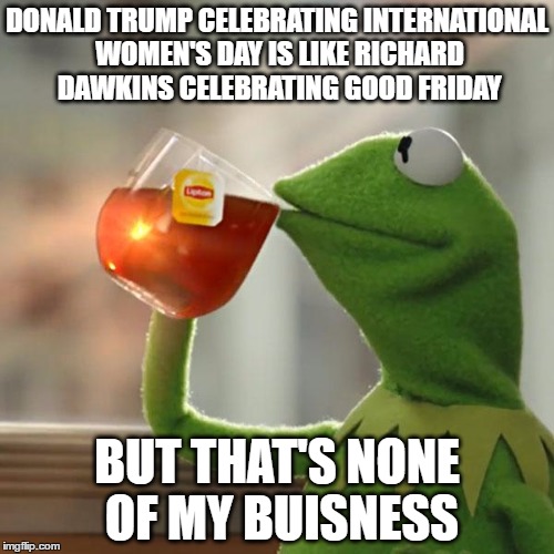 better not forget he raped his wife, busts in pageant contestants in their dressing rooms, and rates women on a 1-10 scale | DONALD TRUMP CELEBRATING INTERNATIONAL WOMEN'S DAY IS LIKE RICHARD DAWKINS CELEBRATING GOOD FRIDAY; BUT THAT'S NONE OF MY BUISNESS | image tagged in memes,but thats none of my business,kermit the frog,donald trump,international women's day | made w/ Imgflip meme maker
