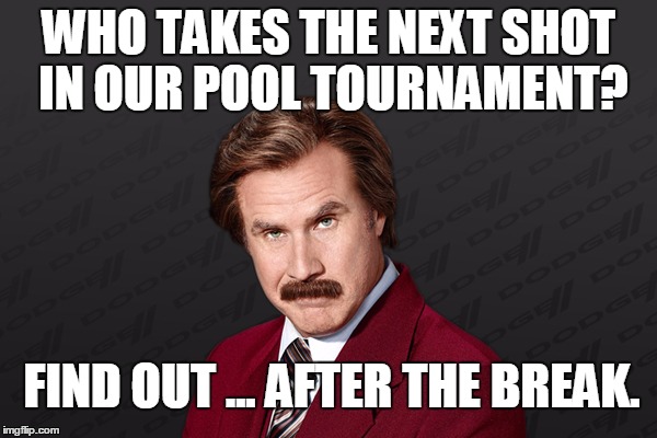 BREAKING NEWS! |  WHO TAKES THE NEXT SHOT IN OUR POOL TOURNAMENT? FIND OUT ... AFTER THE BREAK. | image tagged in ron burgundy - gray background,pool | made w/ Imgflip meme maker