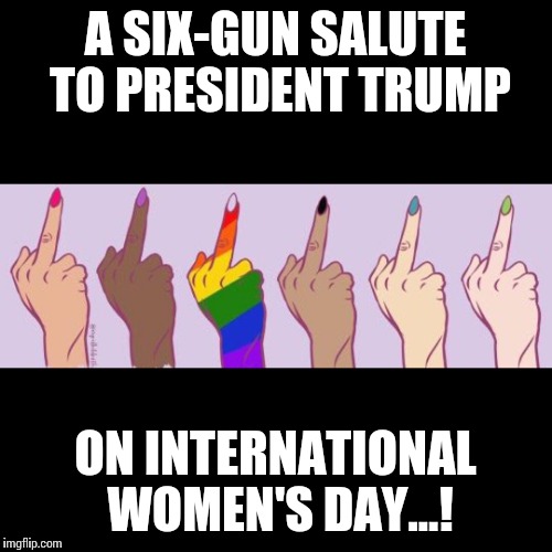 Six Gun Salute on Women's Day | A SIX-GUN SALUTE TO PRESIDENT TRUMP; ON INTERNATIONAL WOMEN'S DAY...! | image tagged in international women's day,six gun salute,president trump | made w/ Imgflip meme maker