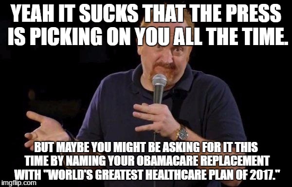 Louis ck but maybe | YEAH IT SUCKS THAT THE PRESS IS PICKING ON YOU ALL THE TIME. BUT MAYBE YOU MIGHT BE ASKING FOR IT THIS TIME BY NAMING YOUR OBAMACARE REPLACEMENT WITH "WORLD'S GREATEST HEALTHCARE PLAN OF 2017." | image tagged in louis ck but maybe | made w/ Imgflip meme maker