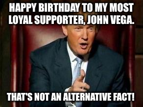 Donald Trump | HAPPY BIRTHDAY TO MY MOST LOYAL SUPPORTER, JOHN VEGA. THAT'S NOT AN ALTERNATIVE FACT! | image tagged in donald trump | made w/ Imgflip meme maker