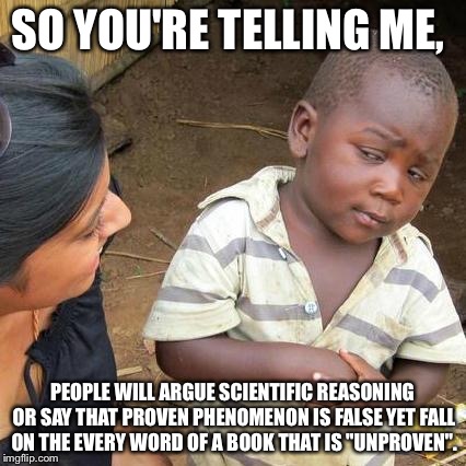 Third World Skeptical Kid Meme |  SO YOU'RE TELLING ME, PEOPLE WILL ARGUE SCIENTIFIC REASONING OR SAY THAT PROVEN PHENOMENON IS FALSE YET FALL ON THE EVERY WORD OF A BOOK THAT IS "UNPROVEN". | image tagged in memes,third world skeptical kid | made w/ Imgflip meme maker