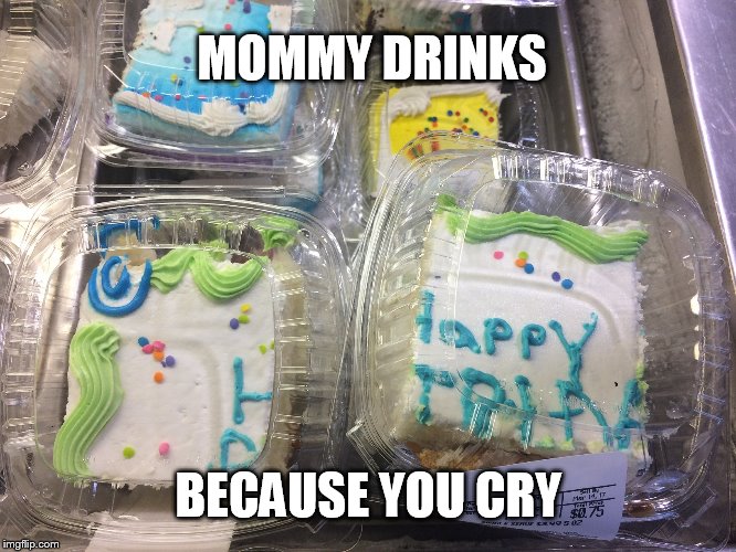 Broken Birthday Cake | MOMMY DRINKS; BECAUSE YOU CRY | image tagged in broken birthday cake | made w/ Imgflip meme maker