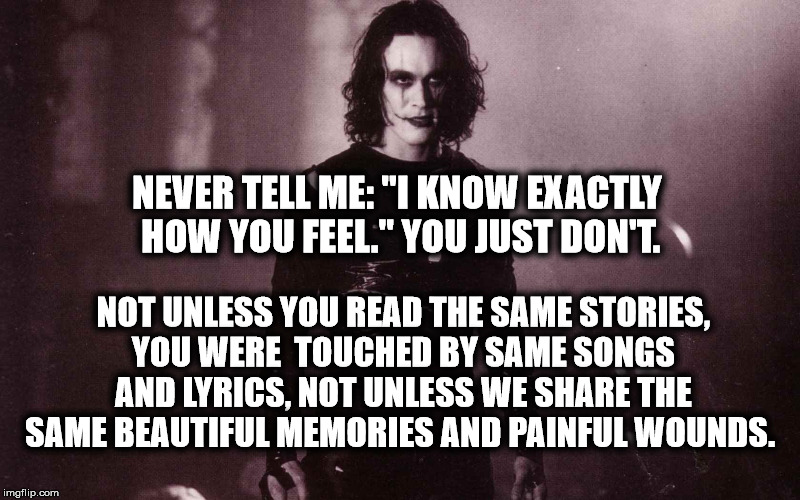 The Crow | NEVER TELL ME: "I KNOW EXACTLY HOW YOU FEEL." YOU JUST DON'T. NOT UNLESS YOU READ THE SAME STORIES, YOU WERE  TOUCHED BY SAME SONGS AND LYRICS, NOT UNLESS WE SHARE THE SAME BEAUTIFUL MEMORIES AND PAINFUL WOUNDS. | image tagged in the crow | made w/ Imgflip meme maker