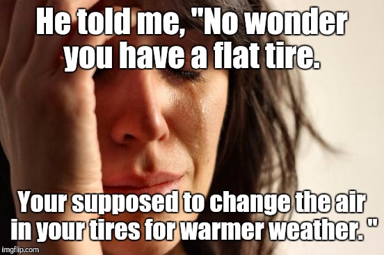 First World Problems Meme | He told me, "No wonder you have a flat tire. Your supposed to change the air in your tires for warmer weather. " | image tagged in memes,first world problems | made w/ Imgflip meme maker