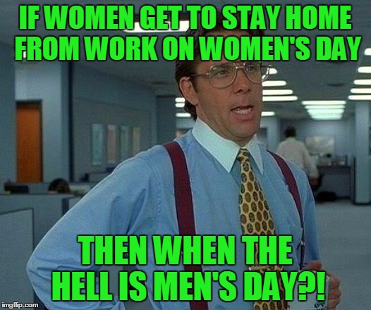 Honestly, when is it?! | IF WOMEN GET TO STAY HOME FROM WORK ON WOMEN'S DAY; THEN WHEN THE HELL IS MEN'S DAY?! | image tagged in memes,that would be great,international women's day | made w/ Imgflip meme maker