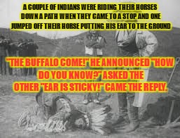 A COUPLE OF INDIANS WERE RIDING THEIR HORSES DOWN A PATH WHEN THEY CAME TO A STOP AND ONE JUMPED OFF THEIR HORSE PUTTING HIS EAR TO THE GROUND; "THE BUFFALO COME!" HE ANNOUNCED
"HOW DO YOU KNOW?" ASKED THE OTHER
"EAR IS STICKY!" CAME THE REPLY. | image tagged in indian joke | made w/ Imgflip meme maker
