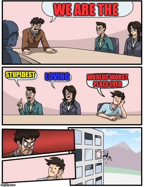 Boardroom Meeting Suggestion | WE ARE THE; STUPIDEST; LOVING; WORLDS WORST PLACE EVER | image tagged in memes,boardroom meeting suggestion | made w/ Imgflip meme maker
