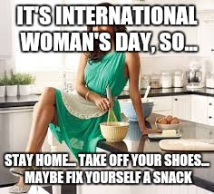 sexy kitchen  | IT'S INTERNATIONAL WOMAN'S DAY, SO... STAY HOME... TAKE OFF YOUR SHOES... MAYBE FIX YOURSELF A SNACK | image tagged in sexy kitchen | made w/ Imgflip meme maker