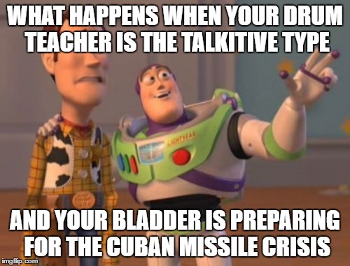 X, X Everywhere Meme | WHAT HAPPENS WHEN YOUR DRUM TEACHER IS THE TALKITIVE TYPE; AND YOUR BLADDER IS PREPARING FOR THE CUBAN MISSILE CRISIS | image tagged in memes,x x everywhere | made w/ Imgflip meme maker