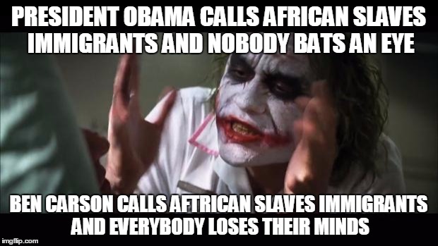 And everybody loses their minds Meme | PRESIDENT OBAMA CALLS AFRICAN SLAVES IMMIGRANTS AND NOBODY BATS AN EYE; BEN CARSON CALLS AFTRICAN SLAVES IMMIGRANTS AND EVERYBODY LOSES THEIR MINDS | image tagged in memes,and everybody loses their minds | made w/ Imgflip meme maker