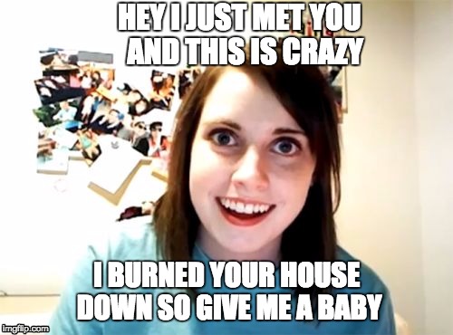 Overly Attached Girlfriend Meme | HEY I JUST MET YOU
 AND THIS IS CRAZY; I BURNED YOUR HOUSE DOWN SO GIVE ME A BABY | image tagged in memes,overly attached girlfriend | made w/ Imgflip meme maker
