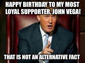 Donald Trump | HAPPY BIRTHDAY TO MY MOST LOYAL SUPPORTER, JOHN VEGA! THAT IS NOT AN ALTERNATIVE FACT | image tagged in donald trump | made w/ Imgflip meme maker