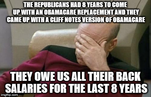 Captain Picard Facepalm Meme | THE REPUBLICANS HAD 8 YEARS TO COME UP WITH AN OBAMACARE REPLACEMENT AND THEY CAME UP WITH A CLIFF NOTES VERSION OF OBAMACARE; THEY OWE US ALL THEIR BACK SALARIES FOR THE LAST 8 YEARS | image tagged in memes,captain picard facepalm | made w/ Imgflip meme maker
