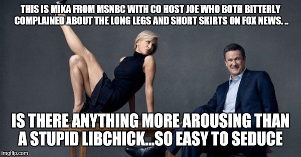 MSNBC libchicks...God's gift to men who like to seduce brainless women | THIS IS MIKA FROM MSNBC WITH CO HOST JOE WHO BOTH BITTERLY COMPLAINED ABOUT THE LONG LEGS AND SHORT SKIRTS ON FOX NEWS. .. IS THERE ANYTHING MORE AROUSING THAN A STUPID LIBCHICK...SO EASY TO SEDUCE | image tagged in liberals,msnbc,stupid people,democrats,idiots | made w/ Imgflip meme maker