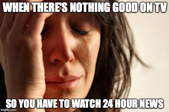 First World Problems Meme | WHEN THERE'S NOTHING GOOD ON TV; SO YOU HAVE TO WATCH 24 HOUR NEWS | image tagged in memes,first world problems | made w/ Imgflip meme maker