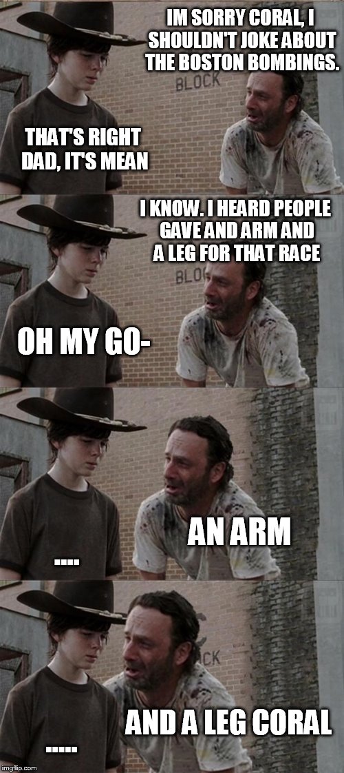 Rick and Carl Long | IM SORRY CORAL, I SHOULDN'T JOKE ABOUT THE BOSTON BOMBINGS. THAT'S RIGHT DAD, IT'S MEAN; I KNOW. I HEARD PEOPLE GAVE AND ARM AND A LEG FOR THAT RACE; OH MY GO-; AN ARM; .... AND A LEG CORAL; ..... | image tagged in memes,rick and carl long | made w/ Imgflip meme maker