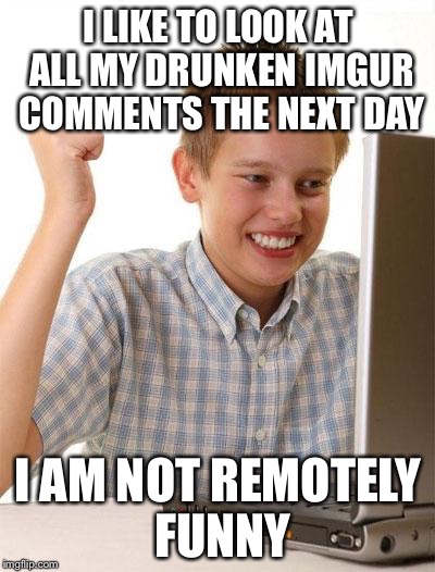 First Day On The Internet Kid Meme | I LIKE TO LOOK AT ALL MY DRUNKEN IMGUR COMMENTS THE NEXT DAY; I AM NOT REMOTELY FUNNY | image tagged in memes,first day on the internet kid | made w/ Imgflip meme maker