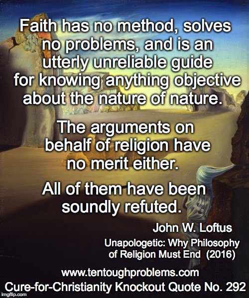 CCCQ No 292, Loftus, Faith has no method, solves no problems, and is an utterly unreliable guide  | Faith has no method, solves no problems, and is an utterly unreliable guide for knowing anything objective about the nature of nature. The arguments on behalf of religion have no merit either. All of them have been soundly refuted. John W. Loftus; Unapologetic: Why Philosophy of Religion Must End  (2016); Cure-for-Christianity Knockout Quote No. 292; www.tentoughproblems.com | image tagged in memes,atheism,david madison,anti-religion,humanism | made w/ Imgflip meme maker