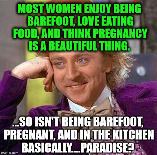 Creepy Condescending Wonka Meme | MOST WOMEN ENJOY BEING BAREFOOT, LOVE EATING FOOD, AND THINK PREGNANCY IS A BEAUTIFUL THING. ...SO ISN'T BEING BAREFOOT, PREGNANT, AND IN THE KITCHEN BASICALLY....PARADISE? | image tagged in memes,creepy condescending wonka,first world problems,politics,funny,feminism | made w/ Imgflip meme maker