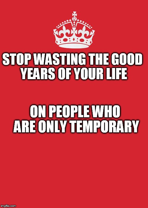 Keep Calm And Carry On Red Meme | STOP WASTING THE GOOD YEARS OF YOUR LIFE; ON PEOPLE WHO ARE ONLY TEMPORARY | image tagged in memes,keep calm and carry on red | made w/ Imgflip meme maker