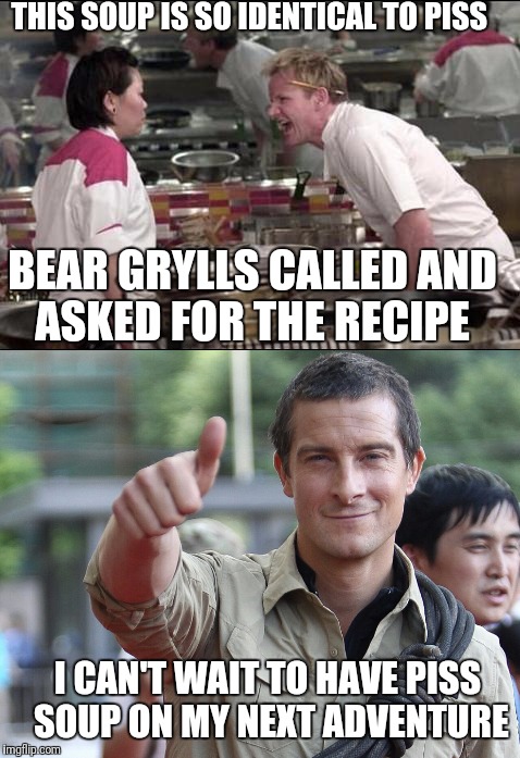 Gordon's New Soup | THIS SOUP IS SO IDENTICAL TO PISS; BEAR GRYLLS CALLED AND ASKED FOR THE RECIPE; I CAN'T WAIT TO HAVE PISS SOUP ON MY NEXT ADVENTURE | image tagged in funny,memes,chef gordon ramsay,bear grylls | made w/ Imgflip meme maker