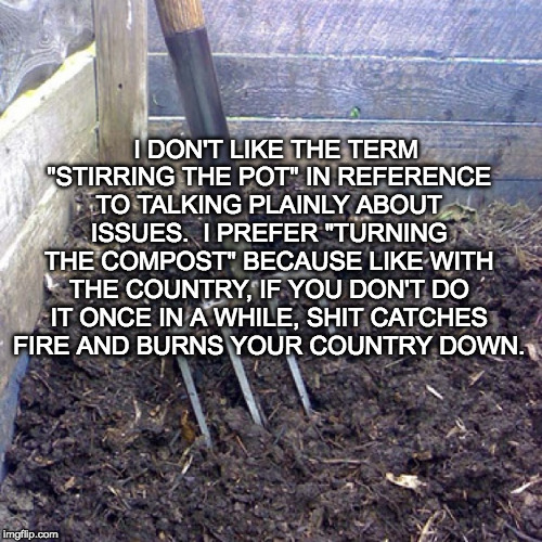I DON'T LIKE THE TERM "STIRRING THE POT" IN REFERENCE TO TALKING PLAINLY ABOUT ISSUES.  I PREFER "TURNING THE COMPOST" BECAUSE LIKE WITH THE COUNTRY, IF YOU DON'T DO IT ONCE IN A WHILE, SHIT CATCHES FIRE AND BURNS YOUR COUNTRY DOWN. | image tagged in turning compost | made w/ Imgflip meme maker