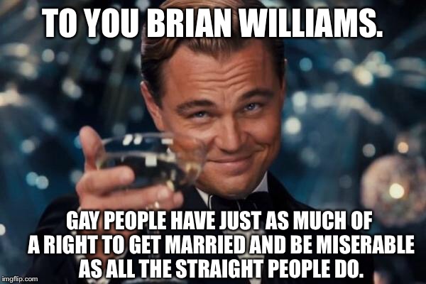 Leonardo Dicaprio Cheers Meme | TO YOU BRIAN WILLIAMS. GAY PEOPLE HAVE JUST AS MUCH OF A RIGHT TO GET MARRIED AND BE MISERABLE AS ALL THE STRAIGHT PEOPLE DO. | image tagged in memes,leonardo dicaprio cheers | made w/ Imgflip meme maker