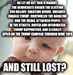 Skeptical Baby | OK LET ME GET THIS STRAIGHT. THE DEMOCRATS RIGGED THE ELECTION FOR HILLARY. CHEATING BERNIE. SMEARED DONALD TRUMP. CONTROLLED THE NARATIVE AND THE MEDIA. ATTACKED PEOPLE IN THE STREETS, RIOTED AND INTIMIDATED TRUMP SUPPORTERS, AND ILLEGALLY SPIED ON THE TRUMP CAMPAIN THROUGH WIRE TAPS; AND STILL LOST? | image tagged in memes,skeptical baby | made w/ Imgflip meme maker