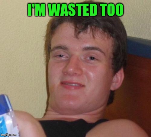 10 Guy Meme | I'M WASTED TOO | image tagged in memes,10 guy | made w/ Imgflip meme maker
