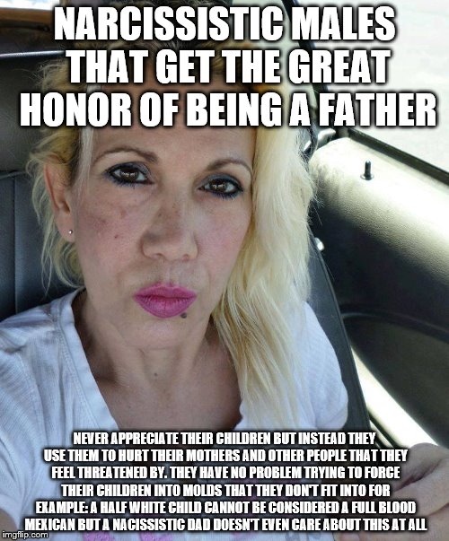 Miss Emery Philosophy | NARCISSISTIC MALES THAT GET THE GREAT HONOR OF BEING A FATHER; NEVER APPRECIATE THEIR CHILDREN BUT INSTEAD THEY USE THEM TO HURT THEIR MOTHERS AND OTHER PEOPLE THAT THEY FEEL THREATENED BY. THEY HAVE NO PROBLEM TRYING TO FORCE THEIR CHILDREN INTO MOLDS THAT THEY DON'T FIT INTO FOR EXAMPLE: A HALF WHITE CHILD CANNOT BE CONSIDERED A FULL BLOOD MEXICAN BUT A NACISSISTIC DAD DOESN'T EVEN CARE ABOUT THIS AT ALL | image tagged in miss emery philosophy | made w/ Imgflip meme maker