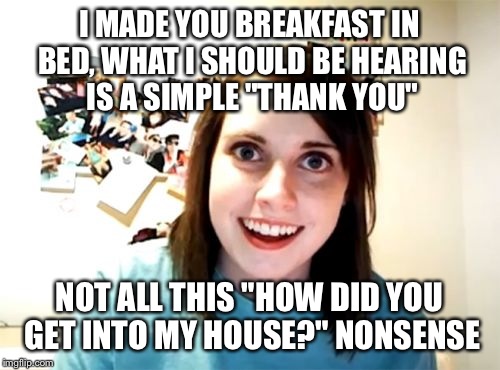 Overly Attached Girlfriend | I MADE YOU BREAKFAST IN BED, WHAT I SHOULD BE HEARING IS A SIMPLE "THANK YOU"; NOT ALL THIS "HOW DID YOU GET INTO MY HOUSE?" NONSENSE | image tagged in memes,overly attached girlfriend | made w/ Imgflip meme maker