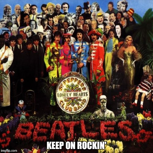 KEEP ON ROCKIN' | image tagged in beatles - sgt pepper | made w/ Imgflip meme maker
