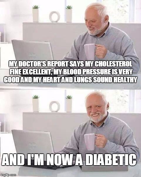 Hide the Pain Harold Meme | MY DOCTOR'S REPORT SAYS MY CHOLESTEROL FINE EXCELLENT, MY BLOOD PRESSURE IS VERY GOOD AND MY HEART AND LUNGS SOUND HEALTHY; AND I'M NOW A DIABETIC | image tagged in memes,hide the pain harold | made w/ Imgflip meme maker