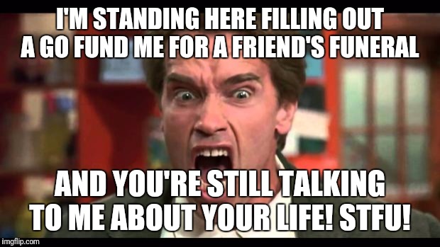 Shut up | I'M STANDING HERE FILLING OUT A GO FUND ME FOR A FRIEND'S FUNERAL; AND YOU'RE STILL TALKING TO ME ABOUT YOUR LIFE! STFU! | image tagged in shut up | made w/ Imgflip meme maker