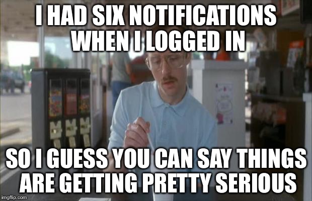 Things Are Getting Serious | I HAD SIX NOTIFICATIONS WHEN I LOGGED IN; SO I GUESS YOU CAN SAY THINGS ARE GETTING PRETTY SERIOUS | image tagged in things are getting serious,memes | made w/ Imgflip meme maker