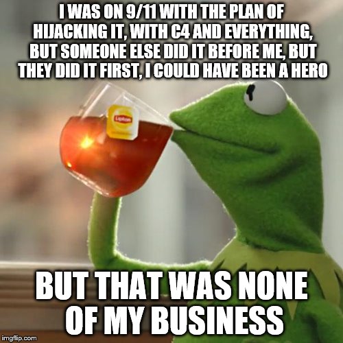 But That's None Of My Business Meme | I WAS ON 9/11 WITH THE PLAN OF HIJACKING IT, WITH C4 AND EVERYTHING, BUT SOMEONE ELSE DID IT BEFORE ME, BUT THEY DID IT FIRST, I COULD HAVE BEEN A HERO; BUT THAT WAS NONE OF MY BUSINESS | image tagged in memes,but thats none of my business,kermit the frog | made w/ Imgflip meme maker