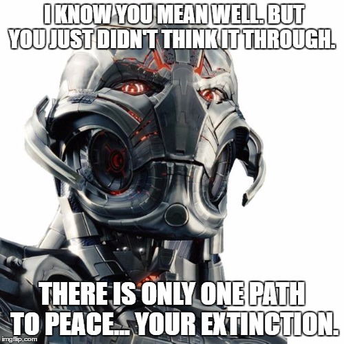 Ultron | I KNOW YOU MEAN WELL. BUT YOU JUST DIDN'T THINK IT THROUGH. THERE IS ONLY ONE PATH TO PEACE... YOUR EXTINCTION. | image tagged in ultron | made w/ Imgflip meme maker