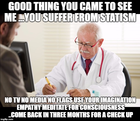 Doctor and patient | GOOD THING YOU CAME TO SEE ME ...YOU SUFFER FROM STATISM; NO TV NO MEDIA NO FLAGS USE YOUR IMAGINATION EMPATHY MEDITATE FOR CONSCIOUSNESS   ..COME BACK IN THREE MONTHS FOR A CHECK UP | image tagged in doctor and patient | made w/ Imgflip meme maker