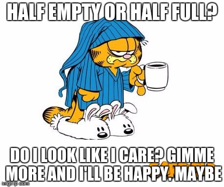 When I don't get my coffee- lets not go there right now | HALF EMPTY OR HALF FULL? DO I LOOK LIKE I CARE? GIMME MORE AND I'LL BE HAPPY. MAYBE | image tagged in half empty or half full | made w/ Imgflip meme maker